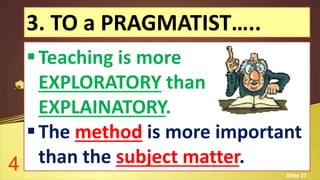 3. TO a PRAGMATIST…..
Teaching is more
EXPLORATORY than
EXPLAINATORY.
The method is more important
than the subject matter.4 Slide 27
 
