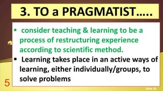 3. TO a PRAGMATIST…..
 consider teaching & learning to be a
process of restructuring experience
according to scientific method.
 Learning takes place in an active ways of
learning, either individually/groups, to
solve problems
5 Slide 28
 