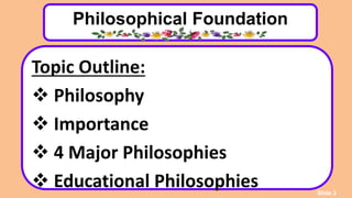 Philosophical Foundation
Topic Outline:
 Philosophy
 Importance
 4 Major Philosophies
 Educational Philosophies Slide 3
 