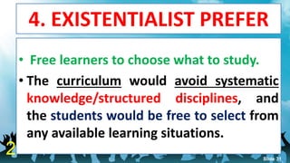 4. EXISTENTIALIST PREFER
• Free learners to choose what to study.
• The curriculum would avoid systematic
knowledge/structured disciplines, and
the students would be free to select from
any available learning situations.
2 Slide 31
 