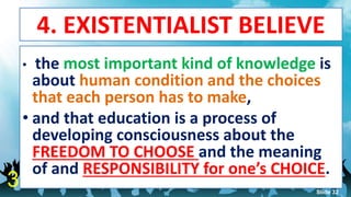 4. EXISTENTIALIST BELIEVE
• the most important kind of knowledge is
about human condition and the choices
that each person has to make,
• and that education is a process of
developing consciousness about the
FREEDOM TO CHOOSE and the meaning
of and RESPONSIBILITY for one’s CHOICE.
3 Slide 32
 