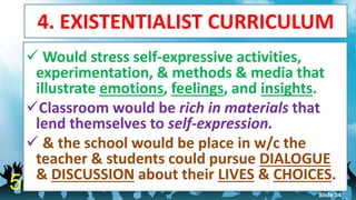 4. EXISTENTIALIST CURRICULUM
 Would stress self-expressive activities,
experimentation, & methods & media that
illustrate emotions, feelings, and insights.
Classroom would be rich in materials that
lend themselves to self-expression.
 & the school would be place in w/c the
teacher & students could pursue DIALOGUE
& DISCUSSION about their LIVES & CHOICES.
5 Slide 34
 