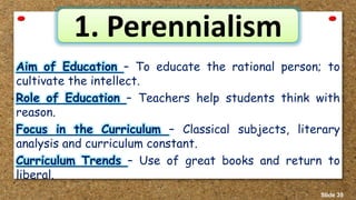 1. Perennialism
Aim of Education – To educate the rational person; to
cultivate the intellect.
Role of Education – Teachers help students think with
reason.
Focus in the Curriculum – Classical subjects, literary
analysis and curriculum constant.
Curriculum Trends – Use of great books and return to
liberal.
Slide 39
 