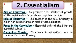 2. Essentialism
Aim of Education – To promote the intellectual growth
of the individual and educate a competent person.
Role of Education –– The teacher is the sole authority in
his or her subject area or field of specialization.
Focus in the Curriculum – Essential skills of the 3 R’s and
essential subjects.
Curriculum Trends – Excellence in education, back to
basics and cultural literacy.
Slide 40
 