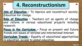 4. Reconstructionism
Aim of Education – To improve and reconstruct society.
Education for change.
Role of Education – Teachers act as agents of change
and reform in various educational projects including
research.
Focus in the Curriculum – Focus on present and future
trends and issues of national and international interest.
Curriculum Trends – Equality of educational opportunities
in education, access to global education.
Slide 42
 