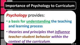 Importance of Psychology to Curriculum
Psychology provides:
• a basis for understanding the teaching
and learning process
• theories and principles that influence
teacher-student behavior within the
context of the curriculum. Slide 48
 
