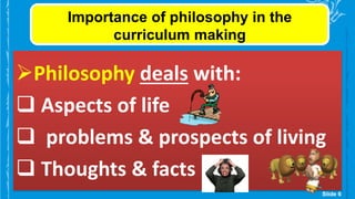 Importance of philosophy in the
curriculum making
Philosophy deals with:
 Aspects of life
 problems & prospects of living
 Thoughts & facts
Slide 6
 