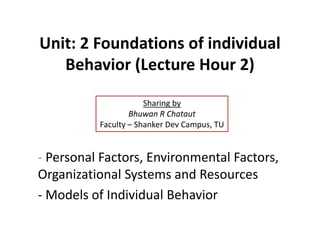 Unit: 2 Foundations of individual
Behavior (Lecture Hour 2)
- Personal Factors, Environmental Factors,
Organizational Systems and Resources
- Models of Individual Behavior
Sharing by
Bhuwan R Chataut
Faculty – Shanker Dev Campus, TU
 
