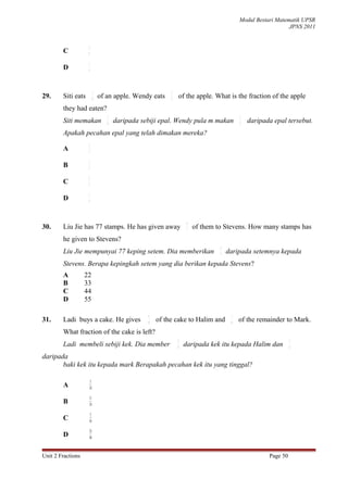 Modul Bestari Matematik UPSR
                                                                                                                JPNS 2011


                    2
        C           9

                    1
        D           4




                             1                              1
29.     Siti eats            6
                                 of an apple. Wendy eats    3
                                                                    of the apple. What is the fraction of the apple
        they had eaten?
                                    1                                                        1
        Siti memakan                6
                                        daripada sebiji epal. Wendy pula m makan             3
                                                                                                 daripada epal tersebut.
        Apakah pecahan epal yang telah dimakan mereka?
                    2
        A           3

                    1
        B           2

                    2
        C           5

                    1
        D           4




                                                                       4
30.     Liu Jie has 77 stamps. He has given away                       7   of them to Stevens. How many stamps has
        he given to Stevens?
                                                                                    4
        Liu Jie mempunyai 77 keping setem. Dia memberikan                           7
                                                                                        daripada setemnya kepada
        Stevens. Berapa kepingkah setem yang dia berikan kepada Stevens?
        A          22
        B          33
        C          44
        D          55

                                                   3                                     1
31.     Ladi buys a cake. He gives                 8
                                                       of the cake to Halim and          6
                                                                                             of the remainder to Mark.
        What fraction of the cake is left?
                                                                3                                                 1
        Ladi membeli sebiji kek. Dia member                     8
                                                                     daripada kek itu kepada Halim dan            6

daripada
       baki kek itu kepada mark Berapakah pecahan kek itu yang tinggal?

                        5
        A               24

                    11
        B           24

                     5
        C           16

                        25
        D               48



Unit 2 Fractions                                                                                        Page 50
 