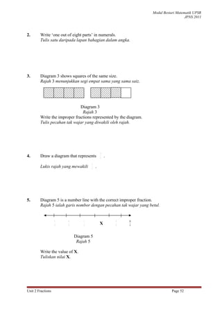 Modul Bestari Matematik UPSR
                                                                                      JPNS 2011



2.      Write ‘one out of eight parts’ in numerals.
        Tulis satu daripada lapan bahagian dalam angka.




3.      Diagram 3 shows squares of the same size.
        Rajah 3 menunjukkan segi empat sama yang sama saiz.




                              Diagram 3
                               Rajah 3
        Write the improper fractions represented by the diagram.
        Tulis pecahan tak wajar yang diwakili oleh rajah.




                                            5
4.      Draw a diagram that represents      3
                                                .
                                    5
        Lukis rajah yang mewakili   3
                                        .




5.      Diagram 5 is a number line with the correct improper fraction.
        Rajah 5 ialah garis nombor dengan pecahan tak wajar yang betul.


                   5   6        7                   9   10
                   4   4        4           X       4    4



                           Diagram 5
                            Rajah 5

        Write the value of X.
        Tuliskan nilai X.




Unit 2 Fractions                                                              Page 52
 