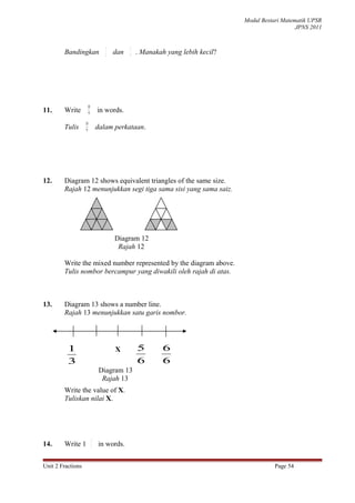 Modul Bestari Matematik UPSR
                                                                                               JPNS 2011


                                3         5
        Bandingkan              2   dan   4   . Manakah yang lebih kecil?




                    10
11.     Write        9
                             in words.
                   10
        Tulis       9        dalam perkataan.




12.     Diagram 12 shows equivalent triangles of the same size.
        Rajah 12 menunjukkan segi tiga sama sisi yang sama saiz.




                                    Diagram 12
                                     Rajah 12

        Write the mixed number represented by the diagram above.
        Tulis nombor bercampur yang diwakili oleh rajah di atas.



13.     Diagram 13 shows a number line.
        Rajah 13 menunjukkan satu garis nombor.




          11                        X         5       6
           3
          3                                   6       6
                              Diagram 13
                               Rajah 13
        Write the value of X.
        Tuliskan nilai X.




                         2
14.     Write 1          7
                             in words.


Unit 2 Fractions                                                                       Page 54
 