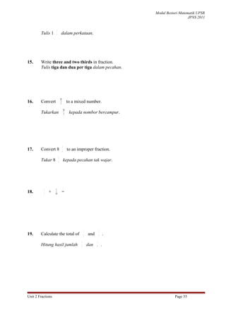 Modul Bestari Matematik UPSR
                                                                                                   JPNS 2011


                    2
        Tulis 1     7        dalam perkataan.




15.     Write three and two thirds in fraction.
        Tulis tiga dan dua per tiga dalam pecahan.




                            28
16.     Convert             3             to a mixed number.
                                     28
        Tukarkan                     3
                                           kepada nombor bercampur.




                                 5
17.     Convert 8                6
                                          to an improper fraction.
                        5
        Tukar 8         6
                                     kepada pecahan tak wajar.




          2         1
18.       5
              +    10
                                 =




                                                      1             1
19.     Calculate the total of                        2   and       4       .
                                                  1             1
        Hitung hasil jumlah                       2
                                                          dan   4
                                                                        .




Unit 2 Fractions                                                                           Page 55
 