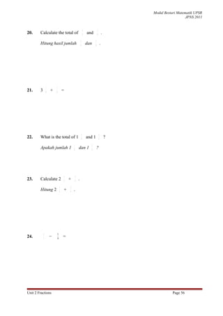 Modul Bestari Matematik UPSR
                                                                                                                      JPNS 2011


                                                             3                 1
20.     Calculate the total of                               4   and           8           .
                                                     3                     1
        Hitung hasil jumlah                          4
                                                                 dan       8
                                                                                       .




                1       1
21.     3       4   +   4        =




                                                         1                         3
22.     What is the total of 1                           8       and 1             4           ?
                                         1                             3
        Apakah jumlah 1                  8
                                                 dan 1                 4
                                                                               ?




                                 1           3
23.     Calculate 2              3
                                     +       4
                                                 .
                             1       3
        Hitung 2             3
                                 +   4
                                         .




            6            9
24.         7       −   14       =




Unit 2 Fractions                                                                                              Page 56
 