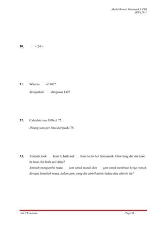 Modul Bestari Matematik UPSR
                                                                                                  JPNS 2011




          3
30.       8
              × 24 =




                   2
31.     What is    7   of 140?
                        2
        Berapakah       7
                                daripada 140?




32.     Calculate one fifth of 75.

        Hitung satu per lima daripada 75.




                            1                       1
33.     Aminah took         8
                                 hour to bath and   4
                                                        hour to do her homework. How long did she take,
        in hour, for both activities?
                                          1                           1
        Aminah mengambil masa             8
                                              jam untuk mandi dan     4
                                                                          jam untuk membuat kerja rumah.
        Berapa lamakah masa, dalam jam, yang dia ambil untuk kedua-dua aktiviti itu?




Unit 2 Fractions                                                                          Page 58
 
