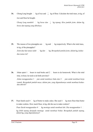 Modul Bestari Matematik UPSR
                                                                                                                       JPNS 2011


                                  3                               1
34.     Chong Leng bought         5
                                      kg of rice and             10
                                                                       kg of flour. Calculate the total mass, in kg, of

        rice and flour he bought.
                                      3                                 1
        Chong Leng membeli            5
                                          kg beras dan                 10
                                                                                    kg tepung. Kira jumlah jisim, dalam kg,
        beras dan tepung yang dibelinya.




                                                       1                        4
35.     The masses of two pineapples are               3    kg and              9    kg respectively. What is the total mass,
        in kg, of the pineapples?
                                           1                 4
        Jisim dua biji nanas ialah         3       kg dan    9        kg. Berapakah jumlah jisim, dalam kg, kedua-
        dua nanas itu?




                         1                                                  1
36.     Johan spent 1    4
                             hours to read books and 2                      2
                                                                                    hours to do homework. What is the total
        time, in hour, he took to do both activities?
                                      1                                                         1
        Johan menggunakan 1           4
                                          jam untuk membaca buku dan 2                          2
                                                                                                        jam untuk membuat kerja
        rumah. Berapakah jumlah masa, dalam jam, yang digunakannya untuk membuat kedua-
        dua aktiviti?




                              2                                                                     1
37.     Puan Sarah used 4     5   kg of butter to make cakes. She used 1                            2   kg more flour than butter
        to make cookies. How much flour, in kg, did she use to make cookies?
                                               2                                                                               1
        Puan Sarah menggunakan 4               5
                                                    kg mentega untuk membuat kek. Dia menggunakan 1                            2

        kg lebih tepung daripada mentega untuk membuat biskut. Berapakah jumlah tepung,
        dalam kg, yang digunakannya?



Unit 2 Fractions                                                                                                Page 59
 