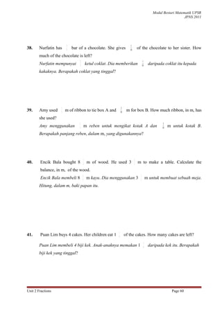 Modul Bestari Matematik UPSR
                                                                                                                  JPNS 2011




                        3                                               1
38.     Nurfatin has    5
                            bar of a chocolate. She gives              10
                                                                                of the chocolate to her sister. How
        much of the chocolate is left?
                                 3                                                     1
        Nurfatin mempunyai       5       ketul coklat. Dia memberikan                 10    daripada coklat itu kepada
        kakaknya. Berapakah coklat yang tinggal?




                    1                                           3
39.     Amy used    5
                        m of ribbon to tie box A and           10
                                                                     m for box B. How much ribbon, in m, has
        she used?
                                 1                                                                   3
        Amy menggunakan          5
                                         m reben untuk mengikat kotak A dan                         10
                                                                                                         m untuk kotak B.
        Berapakah panjang reben, dalam m, yang digunakannya?




                                     1                                      2
40.     Encik Bala bought 8          3
                                          m of wood. He used 3              5
                                                                                m to make a table. Calculate the
        balance, in m, of the wood.
                                     1                                            2
        Encik Bala membeli 8         3
                                          m kayu. Dia menggunakan 3               5
                                                                                           m untuk membuat sebuah meja.
        Hitung, dalam m, baki papan itu.




                                                           1
41.     Puan Lim buys 4 cakes. Her children eat 1          8
                                                                    of the cakes. How many cakes are left?
                                                                                       1
        Puan Lim membeli 4 biji kek. Anak-anaknya memakan 1                            8    daripada kek itu. Berapakah
        biji kek yang tinggal?




Unit 2 Fractions                                                                                           Page 60
 