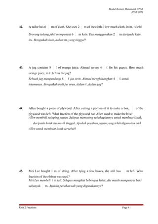 Modul Bestari Matematik UPSR
                                                                                                     JPNS 2011



                           2                              1
42.     A tailor has 6     9
                               m of cloth. She uses 2     6
                                                              m of the cloth. How much cloth, in m, is left?
                                                    2                                   1
        Seorang tukang jahit mempunyai 6            9   m kain. Dia menggunakan 2       6   m daripada kain
        itu. Berapakah kain, dalam m, yang tinggal?




                                3                                            1
43.     A jug contains 8        4   ℓ of orange juice. Ahmad serves 4        4   ℓ for his guests. How much
        orange juice, in ℓ, left in the jug?
                                           3                                            1
        Sebuah jag mengandungi 8           4   ℓ jus oren. Ahmad menghidangkan 4        4   ℓ untuk
        tetamunya. Berapakah baki jus oren, dalam ℓ, dalam jag?




                                                                                                        3
44.     Allen bought a piece of plywood. After cutting a portion of it to make a box,                   7
                                                                                                            of the
        plywood was left. What fraction of the plywood had Allen used to make the box?
        Allen membeli sekeping papan. Selepas memotong sebahagiannya untuk membuat kotak,
          3
          7   daripada kotak itu masih tinggal. Apakah pecahan papan yang telah digunakan oleh
        Allen untuk membuat kotak tersebut?




                                                                                               1
45.     Mei Lee bought 1 m of string. After tying a few boxes, she still has                   2   m left. What
        fraction of the ribbon was used?
        Mei Lee membeli 1 m tali. Selepas mengikat beberapa kotak, dia masih mempunyai baki
                     1
        sebanyak     2   m. Apakah pecahan tali yang digunakannya?




Unit 2 Fractions                                                                              Page 61
 