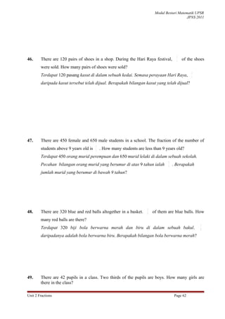 Modul Bestari Matematik UPSR
                                                                                              JPNS 2011




                                                                                        2
46.     There are 120 pairs of shoes in a shop. During the Hari Raya festival,          3   of the shoes
        were sold. How many pairs of shoes were sold?
                                                                                                 2
        Terdapat 120 pasang kasut di dalam sebuah kedai. Semasa perayaan Hari Raya,              3

        daripada kasut tersebut telah dijual. Berapakah bilangan kasut yang telah dijual?




47.     There are 450 female and 650 male students in a school. The fraction of the number of
                                        2
        students above 9 years old is   5
                                            . How many students are less than 9 years old?
        Terdapat 450 orang murid perempuan dan 650 murid lelaki di dalam sebuah sekolah.
                                                                                  2
        Pecahan bilangan orang murid yang berumur di atas 9 tahun ialah           5   . Berapakah
        jumlah murid yang berumur di bawah 9 tahun?




                                                                      5
48.     There are 320 blue and red balls altogether in a basket.      8   of them are blue balls. How
        many red balls are there?
                                                                                                      5
        Terdapat 320 biji bola berwarna merah dan biru di dalam sebuah bakul.                         8

        daripadanya adalah bola berwarna biru. Berapakah bilangan bola berwarna merah?




49.     There are 42 pupils in a class. Two thirds of the pupils are boys. How many girls are
        there in the class?

Unit 2 Fractions                                                                       Page 62
 