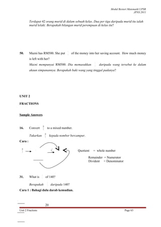 Modul Bestari Matematik UPSR
                                                                                                               JPNS 2011


                   Terdapat 42 orang murid di dalam sebuah kelas. Dua per tiga daripada murid itu ialah
                   murid lelaki. Berapakah bilangan murid perempuan di kelas itu?




                                                             3
          50.      Mazni has RM500. She put                  4
                                                                 of the money into her saving account. How much money
                   is left with her?
                                                                                 3
                   Mazni mempunyai RM500. Dia memasukkan                         4   daripada wang tersebut ke dalam
                   akaun simpanannya. Berapakah baki wang yang tinggal padanya?




          UNIT 2

          FRACTIONS


          Sample Answers


                                   28
          16.      Convert         3
                                             to a mixed number.
                                        28
                   Tukarkan             3        kepada nombor bercampur.
          Cara :

            28                                        1
            3
                           9
                        3 28
                          27
                         01                       9
                                                      3
                                                                     Quotient   = whole number

                                                                            Remainder = Numerator
                                                                            Divident = Denominator



                               2
          31.      What is     7
                                         of 140?
                                             2
                   Berapakah                 7   daripada 140?
          Cara 1 : Bahagi dulu darab kemudian.

   20
7 140
  14
 .... 0
 .... 0




                                        20
          Unit 2 Fractions                                                                             Page 63
 