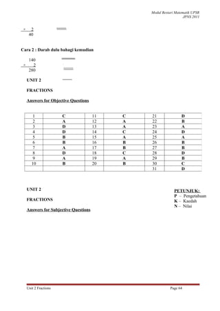 Modul Bestari Matematik UPSR
                                                                    JPNS 2011


 ×     2
      40


Cara 2 : Darab dulu bahagi kemudian

      140
 ×      2
                           40
                        7 280
                          28
                         ....0
                         ....0




      280

     UNIT 2

     FRACTIONS

     Answers for Objective Questions


         1              C               11   C   21               D
         2              A               12   A   22               B
         3              D               13   A   23               A
         4              D               14   C   24               D
         5              B               15   A   25               A
         6              B               16   B   26               B
         7              A               17   B   27               B
         8              D               18   C   28               D
         9              A               19   A   29               B
        10              B               20   B   30               C
                                                 31               D



     UNIT 2                                                   PETUNJUK:
                                                              P – Pengetahuan
     FRACTIONS                                                K – Kaedah
                                                              N – Nilai
     Answers for Subjective Questions




     Unit 2 Fractions                                       Page 64
 
