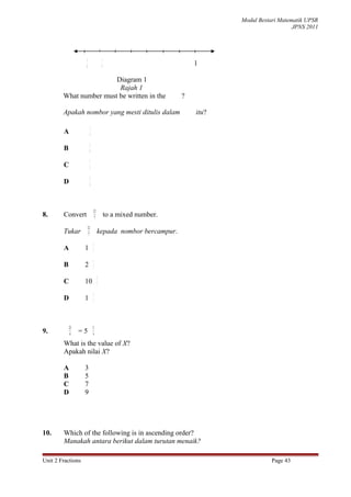 Modul Bestari Matematik UPSR
                                                                                                JPNS 2011




                   1                     1
                   8                     4                            1

                        Diagram 1
                         Rajah 1
        What number must be written in the                        ?

        Apakah nombor yang mesti ditulis dalam                        itu?

                            3
        A                   4

                        5
        B               8

                        1
        C               2

                        3
        D               8




                                12
8.      Convert                  7
                                             to a mixed number.
                       12
        Tukar           7
                                     kepada nombor bercampur.
                                2
        A          1            7

                                1
        B          2            7

                                     2
        C          10                7

                                5
        D          1            7




            23                  X
9.           4
                 =5             4

        What is the value of X?
        Apakah nilai X?

        A          3
        B          5
        C          7
        D          9




10.     Which of the following is in ascending order?
        Manakah antara berikut dalam turutan menaik?

Unit 2 Fractions                                                                        Page 43
 