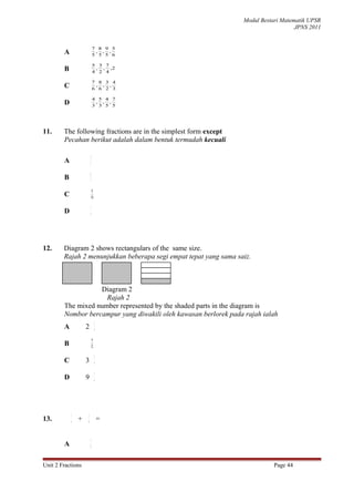 Modul Bestari Matematik UPSR
                                                                                     JPNS 2011


                            7 8 9 5
        A                    , , ,
                            5 5 5 6

                            5 3 7
        B                    , , ,2
                            4 2 4

                            7 8 3 4
        C                    , , ,
                            6 6 2 3

                            4 5 4 7
        D                    , , ,
                            3 3 5 5




11.     The following fractions are in the simplest form except
        Pecahan berikut adalah dalam bentuk termudah kecuali

                        3
        A               5

                        6
        B               7

                         8
        C               10

                        1
        D               4




12.     Diagram 2 shows rectangulars of the same size.
        Rajah 2 menunjukkan beberapa segi empat tepat yang sama saiz.



                   Diagram 2
                     Rajah 2
        The mixed number represented by the shaded parts in the diagram is
        Nombor bercampur yang diwakili oleh kawasan berlorek pada rajah ialah
                             1
        A           2        4

                         9
        B               12

                             1
        C           3        9

                             1
        D           9        4




            1       1
13.         4   +   8            =

                        3
        A               8



Unit 2 Fractions                                                             Page 44
 