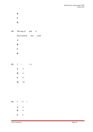 Modul Bestari Matematik UPSR
                                                                                              JPNS 2011


                        1
        B               2

                        5
        C               8

                        3
        D               4




                                    3                 4
14.     The sum of                  9       and       9       is
                                        3                 4
        Hasil tambah                    9
                                             dan          9
                                                                   ialah
                        5
        A               9

                        6
        B               9

                        7
        C               9

                        8
        D               9




            1                                     5
15.     3   2
                +                       = 6       6

                            1
        A           3       3

                            1
        B           4       4

                            3
        C           4       4

                                1
        D           10          6




            1               1
16.     2   4
                +2          4
                                    =

        A           4
                            1
        B           4       2

                            1
        C           5       2




Unit 2 Fractions                                                                      Page 45
 