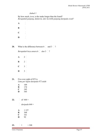 Modul Bestari Matematik UPSR
                                                                                                JPNS 2011


                                  Jadual 1
        By how much, in m, is the snake longer than the lizard?
        Berapakah panjang, dalam m, ular itu lebih panjang daripada cicak?
                        5
        A               8

                        1
        B               2

                        3
        C               8

                        1
        D               4




                                                     1               2
20.     What is the difference between 6             6       and 3   3   ?
                                             1           2
        Berapakah beza antara 6              6   dan 3   3    ?

                            1
        A           2       3

                            1
        B           2       2

                            1
        C           3       3

                            2
        D           3       3




21.     Five over eight of 872 is
        Lima per lapan daripada 872 ialah
        A           109
        B           174
        C           345
        D           545


            4
22.         7   of 644 =
            4
            7
                daripada 644 =

        A           1 127
        B           368
        C           161
        D           92


            2
23.         5                  = 248

Unit 2 Fractions                                                                        Page 47
 