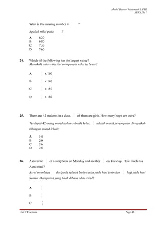 Modul Bestari Matematik UPSR
                                                                                                   JPNS 2011



        What is the missing number in                 ?

        Apakah nilai pada                ?
        A          620
        B          680
        C          730
        D          760


24.     Which of the following has the largest value?
        Manakah antara berikut mempunyai nilai terbesar?

                    3
        A           4    x 160
                    2
        B           7
                         x 140
                    3
        C           5    x 150
                    5
        D           6
                         x 180




                                                  2
25.     There are 42 students in a class.         3   of them are girls. How many boys are there?
                                                                 2
        Terdapat 42 orang murid dalam sebuah kelas.              3
                                                                     adalah murid perempuan. Berapakah
        bilangan murid lelaki?

        A          14
        B          20
        C          26
        D          28


                         1                                               5
26.     Asrul read       3   of a storybook on Monday and another        9   on Tuesday. How much has
        Asrul read?
                                 1                                                       5
        Asrul membaca            3   daripada sebuah buku cerita pada hari Isnin dan     9    lagi pada hari
        Selasa. Berapakah yang telah dibaca oleh Asrul?

                    6
        A           9

                    8
        B           9

                     6
        C           11


Unit 2 Fractions                                                                             Page 48
 