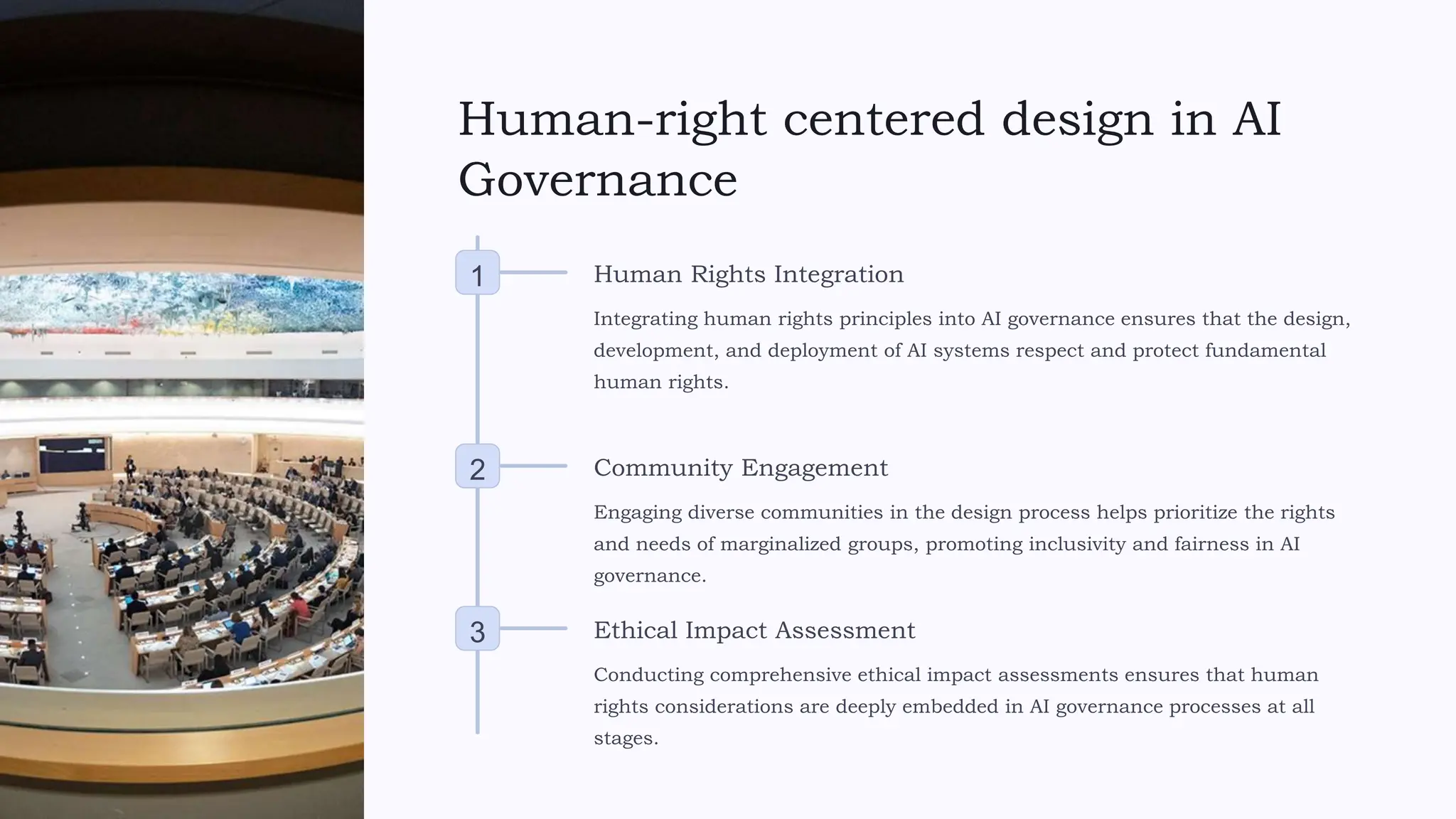 Human-right centered design in AI
Governance
1 Human Rights Integration
Integrating human rights principles into AI governance ensures that the design,
development, and deployment of AI systems respect and protect fundamental
human rights.
2 Community Engagement
Engaging diverse communities in the design process helps prioritize the rights
and needs of marginalized groups, promoting inclusivity and fairness in AI
governance.
3 Ethical Impact Assessment
Conducting comprehensive ethical impact assessments ensures that human
rights considerations are deeply embedded in AI governance processes at all
stages.
 