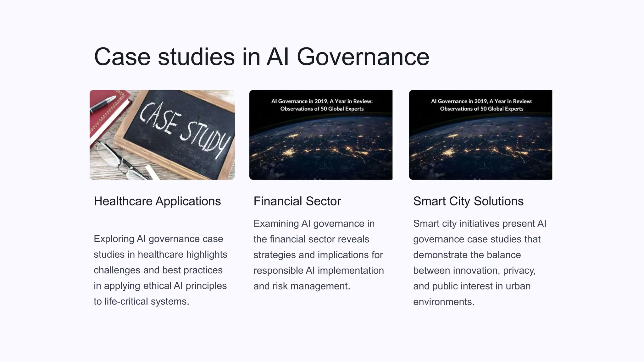 Case studies in AI Governance
Healthcare Applications
Exploring AI governance case
studies in healthcare highlights
challenges and best practices
in applying ethical AI principles
to life-critical systems.
Financial Sector
Examining AI governance in
the financial sector reveals
strategies and implications for
responsible AI implementation
and risk management.
Smart City Solutions
Smart city initiatives present AI
governance case studies that
demonstrate the balance
between innovation, privacy,
and public interest in urban
environments.
 