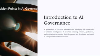 Introduction to AI
Governance
AI governance is a critical framework for managing the ethical use
of artificial intelligence. It involves creating policies, guidelines,
and regulations to ensure that AI systems are developed and used
in a responsible and fair manner.
 