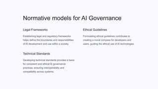 Normative models for AI Governance
Legal Frameworks
Establishing legal and regulatory frameworks
helps define the boundaries and responsibilities
of AI development and use within a society.
Technical Standards
Developing technical standards provides a basis
for consistent and ethical AI governance
practices, ensuring interoperability and
compatibility across systems.
Ethical Guidelines
Formulating ethical guidelines contributes to
creating a moral compass for developers and
users, guiding the ethical use of AI technologies.
 