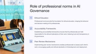 Role of professional norms in AI
Governance
1 Ethical Education
Professional norms provide the foundation for ethical education, shaping the behavior
and decision-making of AI professionals.
2 Accountability Frameworks
Establishing accountability frameworks ensures that AI professionals are held
responsible for the ethical implications of their work, fostering trust and transparency in
AI governance.
3 Peer Review Mechanisms
Implementing peer review mechanisms enables professionals to assess each other's
work, encouraging quality and ethical standards in AI development and deployment.
 