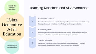 Teaching Machines and AI Governance
Educational Curricula
Educational programs and curricula focusing on AI governance are essential to equip
future professionals with ethics-driven AI design and management skills.
Ethics Integration
Integrating ethical considerations into machine learning and AI algorithm design is
crucial for embedding responsible decision-making into AI systems.
Training Initiatives
Developing specialized training initiatives for AI governance fosters a culture of
responsibility and awareness among AI practitioners and developers.
 