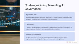 Challenges in implementing AI
Governance
Algorithmic Bias
Addressing and mitigating algorithmic bias remains a crucial challenge to ensure fairness
and equity in AI governance and decision-making processes.
Data Privacy
Protecting user privacy and ensuring data transparency pose significant challenges in the
implementation of effective AI governance policies and practices.
Regulatory Compliance
Navigating complex and evolving regulatory landscapes presents challenges for
organizations in complying with AI governance standards and regulations.
 