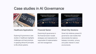 Case studies in AI Governance
Healthcare Applications
Exploring AI governance case
studies in healthcare highlights
challenges and best practices
in applying ethical AI principles
to life-critical systems.
Financial Sector
Examining AI governance in
the financial sector reveals
strategies and implications for
responsible AI implementation
and risk management.
Smart City Solutions
Smart city initiatives present AI
governance case studies that
demonstrate the balance
between innovation, privacy,
and public interest in urban
environments.
 