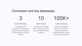 Conclusion and key takeaways
3
Ethical Principles
The foundation of AI
governance lies in promoting
ethical principles, transparency,
and accountability across all AI
initiatives.
10
Global Impact
AI governance has a global
impact, influencing economic,
social, and legal landscapes
worldwide.
100K+
Future Prospects
AI governance shapes the
future, with projections of
exponential growth and
continuous evolution in ethical
AI practices and regulations.
 