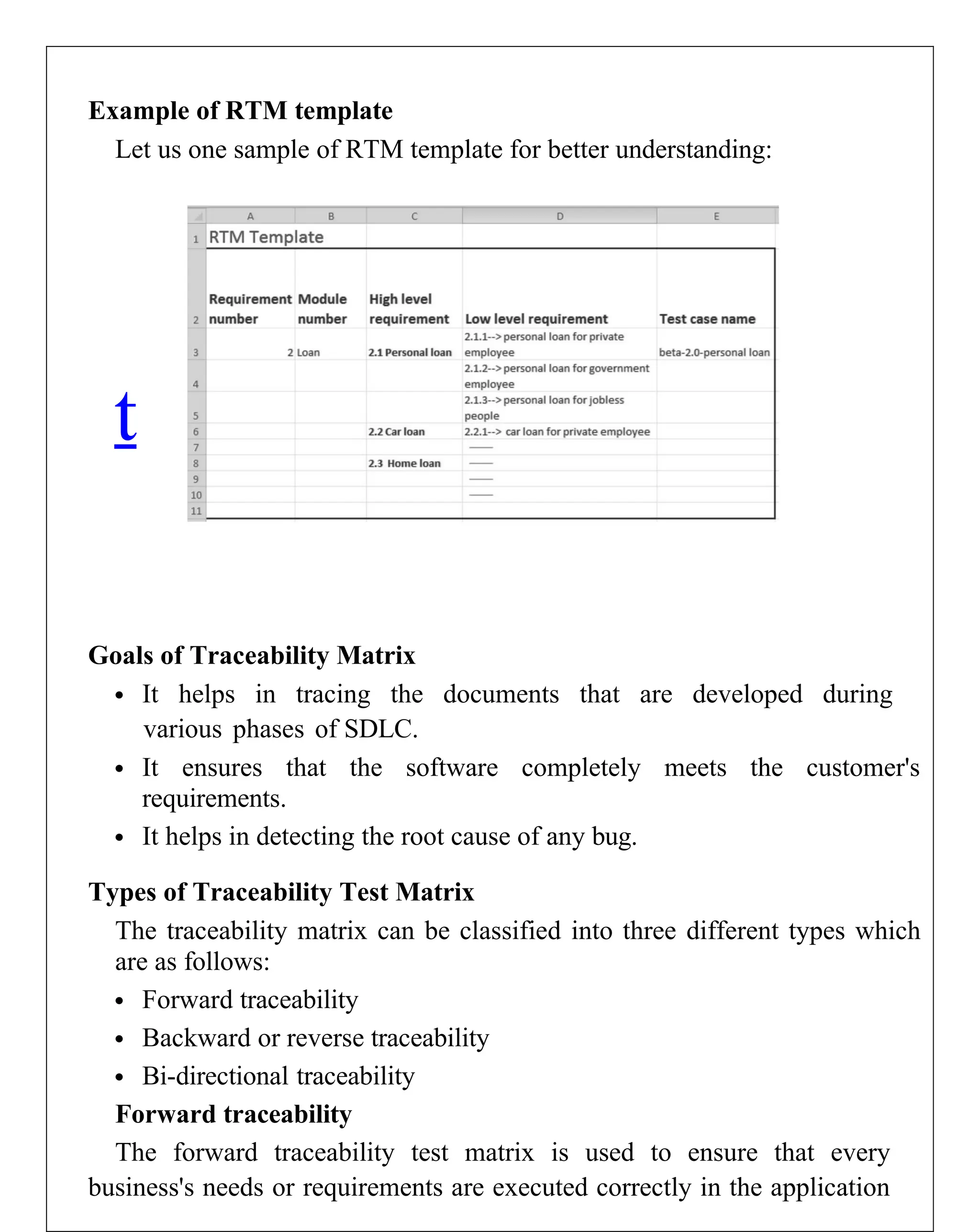 Example of RTM template
Let us one sample of RTM template for better understanding:
Goals of Traceability Matrix
 It helps in tracing the documents that are developed during
various phases of SDLC.
 It ensures that the software completely meets the customer's
requirements.
 It helps in detecting the root cause of any bug.
Types of Traceability Test Matrix
The traceability matrix can be classified into three different types which
are as follows:
 Forward traceability
 Backward or reverse traceability
 Bi-directional traceability
Forward traceability
The forward traceability test matrix is used to ensure that every
business's needs or requirements are executed correctly in the application
t
 