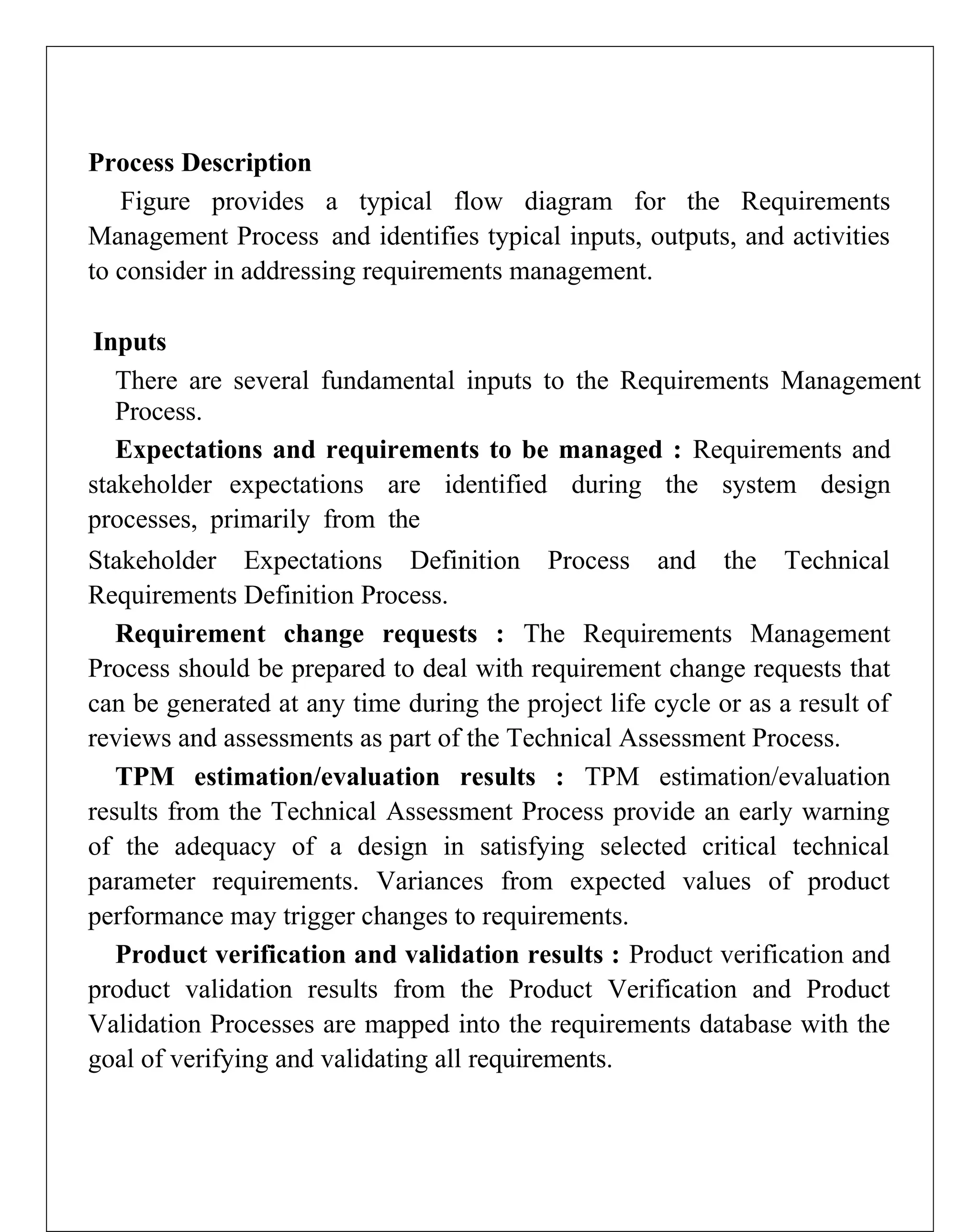 Process Description
Figure provides a typical flow diagram for the Requirements
Management Process and identifies typical inputs, outputs, and activities
to consider in addressing requirements management.
Inputs
There are several fundamental inputs to the Requirements Management
Process.
Expectations and requirements to be managed : Requirements and
stakeholder expectations are identified during the system design
processes, primarily from the
Stakeholder Expectations Definition Process and the Technical
Requirements Definition Process.
Requirement change requests : The Requirements Management
Process should be prepared to deal with requirement change requests that
can be generated at any time during the project life cycle or as a result of
reviews and assessments as part of the Technical Assessment Process.
TPM estimation/evaluation results : TPM estimation/evaluation
results from the Technical Assessment Process provide an early warning
of the adequacy of a design in satisfying selected critical technical
parameter requirements. Variances from expected values of product
performance may trigger changes to requirements.
Product verification and validation results : Product verification and
product validation results from the Product Verification and Product
Validation Processes are mapped into the requirements database with the
goal of verifying and validating all requirements.
 