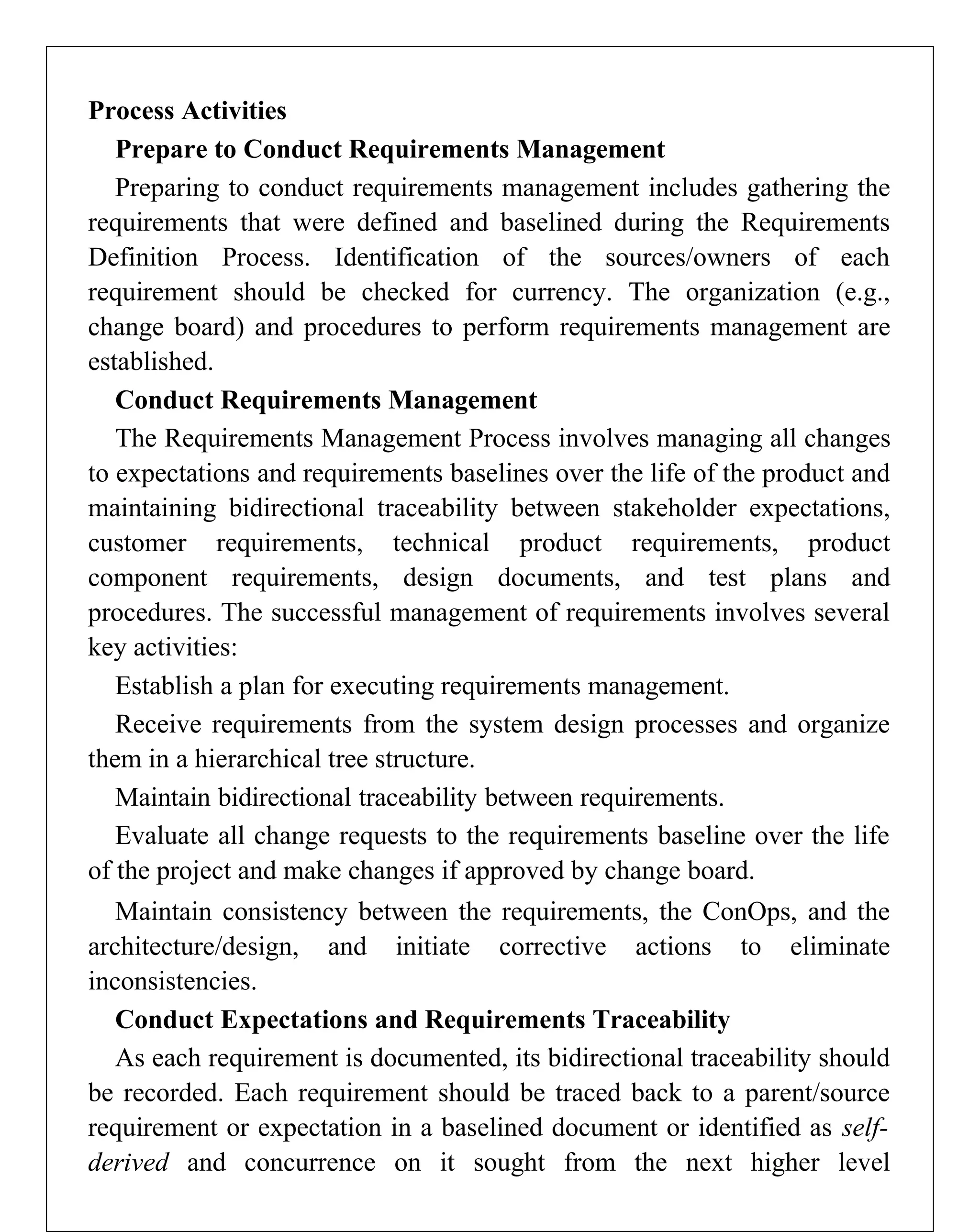 Process Activities
Prepare to Conduct Requirements Management
Preparing to conduct requirements management includes gathering the
requirements that were defined and baselined during the Requirements
Definition Process. Identification of the sources/owners of each
requirement should be checked for currency. The organization (e.g.,
change board) and procedures to perform requirements management are
established.
Conduct Requirements Management
The Requirements Management Process involves managing all changes
to expectations and requirements baselines over the life of the product and
maintaining bidirectional traceability between stakeholder expectations,
customer requirements, technical product requirements, product
component requirements, design documents, and test plans and
procedures. The successful management of requirements involves several
key activities:
Establish a plan for executing requirements management.
Receive requirements from the system design processes and organize
them in a hierarchical tree structure.
Maintain bidirectional traceability between requirements.
Evaluate all change requests to the requirements baseline over the life
of the project and make changes if approved by change board.
Maintain consistency between the requirements, the ConOps, and the
architecture/design, and initiate corrective actions to eliminate
inconsistencies.
Conduct Expectations and Requirements Traceability
As each requirement is documented, its bidirectional traceability should
be recorded. Each requirement should be traced back to a parent/source
requirement or expectation in a baselined document or identified as self-
derived and concurrence on it sought from the next higher level
 