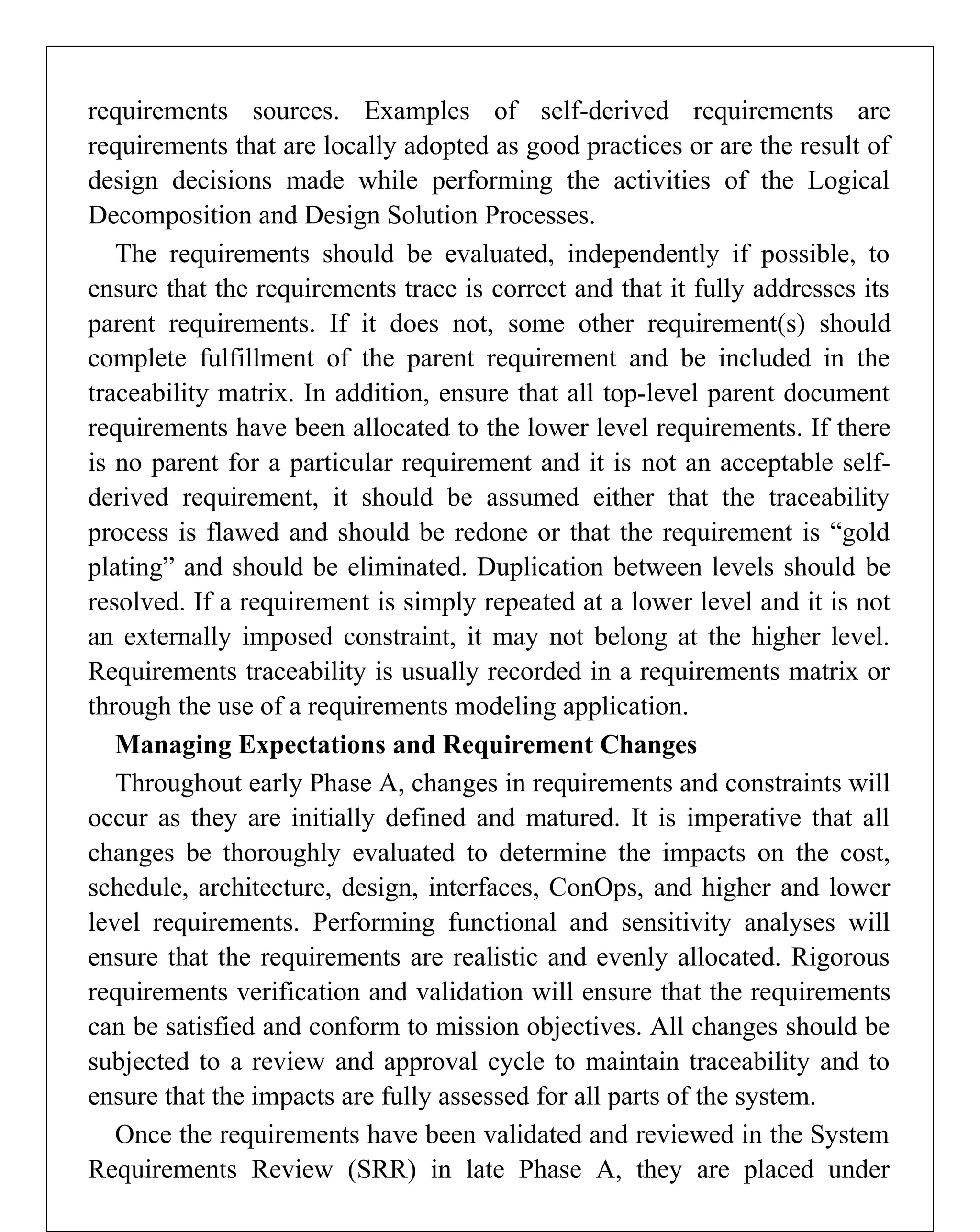requirements sources. Examples of self-derived requirements are
requirements that are locally adopted as good practices or are the result of
design decisions made while performing the activities of the Logical
Decomposition and Design Solution Processes.
The requirements should be evaluated, independently if possible, to
ensure that the requirements trace is correct and that it fully addresses its
parent requirements. If it does not, some other requirement(s) should
complete fulfillment of the parent requirement and be included in the
traceability matrix. In addition, ensure that all top-level parent document
requirements have been allocated to the lower level requirements. If there
is no parent for a particular requirement and it is not an acceptable self-
derived requirement, it should be assumed either that the traceability
process is flawed and should be redone or that the requirement is “gold
plating” and should be eliminated. Duplication between levels should be
resolved. If a requirement is simply repeated at a lower level and it is not
an externally imposed constraint, it may not belong at the higher level.
Requirements traceability is usually recorded in a requirements matrix or
through the use of a requirements modeling application.
Managing Expectations and Requirement Changes
Throughout early Phase A, changes in requirements and constraints will
occur as they are initially defined and matured. It is imperative that all
changes be thoroughly evaluated to determine the impacts on the cost,
schedule, architecture, design, interfaces, ConOps, and higher and lower
level requirements. Performing functional and sensitivity analyses will
ensure that the requirements are realistic and evenly allocated. Rigorous
requirements verification and validation will ensure that the requirements
can be satisfied and conform to mission objectives. All changes should be
subjected to a review and approval cycle to maintain traceability and to
ensure that the impacts are fully assessed for all parts of the system.
Once the requirements have been validated and reviewed in the System
Requirements Review (SRR) in late Phase A, they are placed under
 