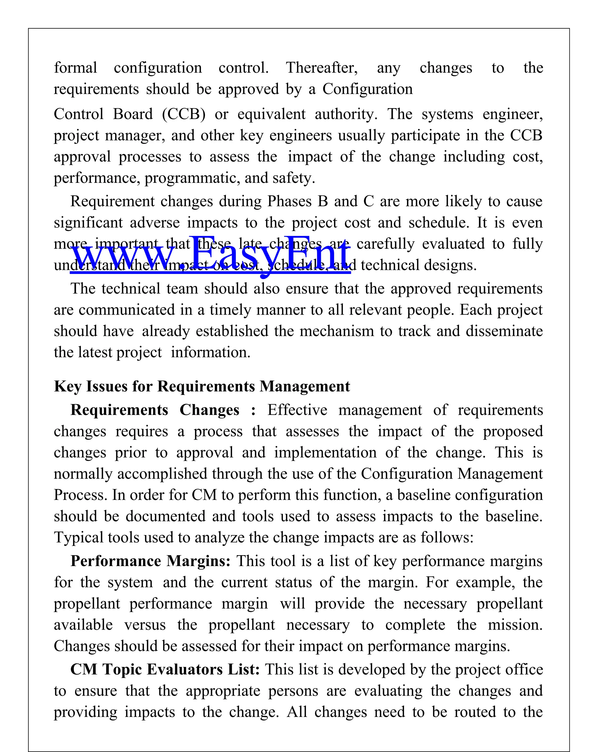 formal configuration control. Thereafter, any changes to the
requirements should be approved by a Configuration
Control Board (CCB) or equivalent authority. The systems engineer,
project manager, and other key engineers usually participate in the CCB
approval processes to assess the impact of the change including cost,
performance, programmatic, and safety.
Requirement changes during Phases B and C are more likely to cause
significant adverse impacts to the project cost and schedule. It is even
more important that these late changes are carefully evaluated to fully
understand their impact on cost, schedule, and technical designs.
The technical team should also ensure that the approved requirements
are communicated in a timely manner to all relevant people. Each project
should have already established the mechanism to track and disseminate
the latest project information.
Key Issues for Requirements Management
Requirements Changes : Effective management of requirements
changes requires a process that assesses the impact of the proposed
changes prior to approval and implementation of the change. This is
normally accomplished through the use of the Configuration Management
Process. In order for CM to perform this function, a baseline configuration
should be documented and tools used to assess impacts to the baseline.
Typical tools used to analyze the change impacts are as follows:
Performance Margins: This tool is a list of key performance margins
for the system and the current status of the margin. For example, the
propellant performance margin will provide the necessary propellant
available versus the propellant necessary to complete the mission.
Changes should be assessed for their impact on performance margins.
CM Topic Evaluators List: This list is developed by the project office
to ensure that the appropriate persons are evaluating the changes and
providing impacts to the change. All changes need to be routed to the
www.EasyEnt
 