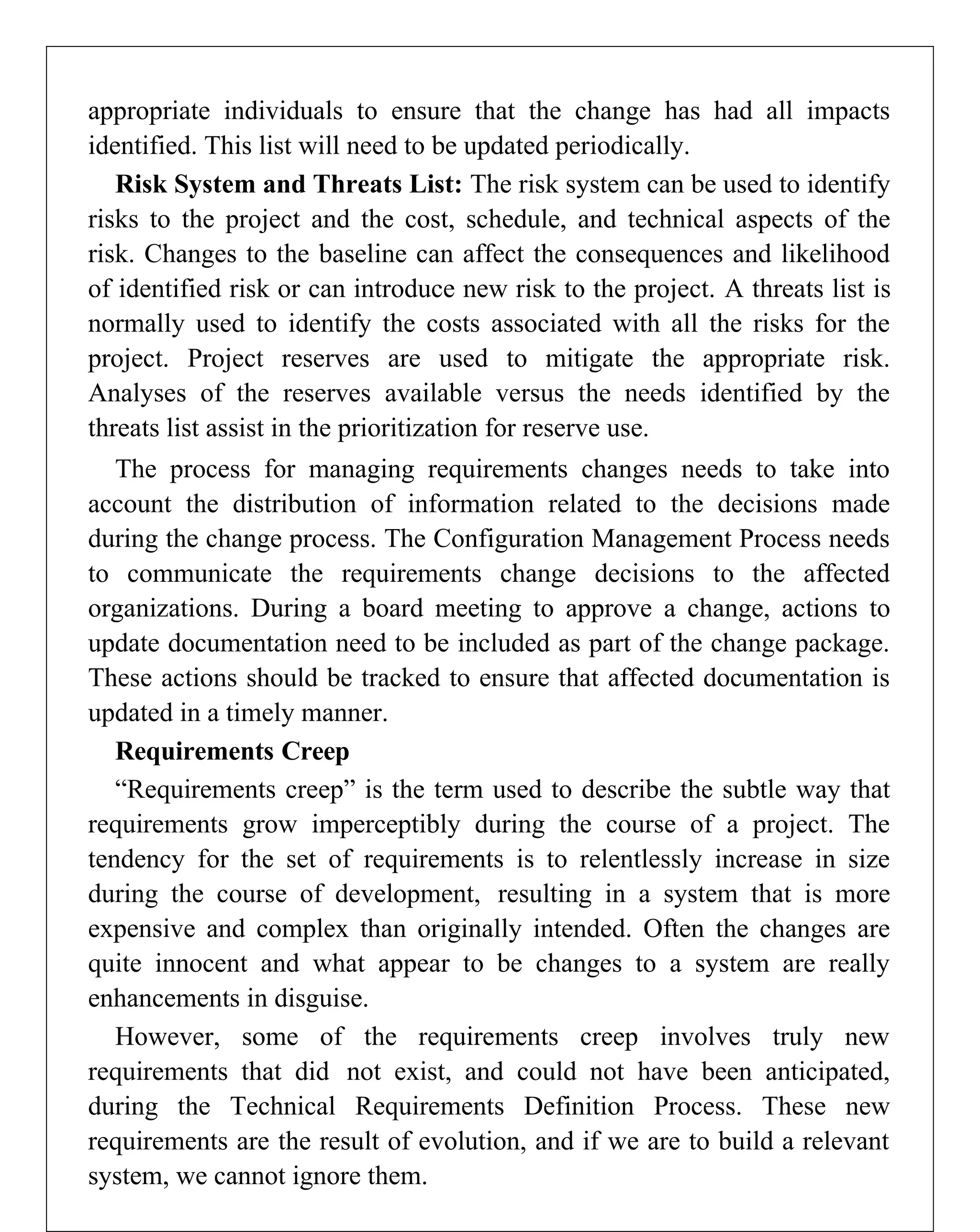 appropriate individuals to ensure that the change has had all impacts
identified. This list will need to be updated periodically.
Risk System and Threats List: The risk system can be used to identify
risks to the project and the cost, schedule, and technical aspects of the
risk. Changes to the baseline can affect the consequences and likelihood
of identified risk or can introduce new risk to the project. A threats list is
normally used to identify the costs associated with all the risks for the
project. Project reserves are used to mitigate the appropriate risk.
Analyses of the reserves available versus the needs identified by the
threats list assist in the prioritization for reserve use.
The process for managing requirements changes needs to take into
account the distribution of information related to the decisions made
during the change process. The Configuration Management Process needs
to communicate the requirements change decisions to the affected
organizations. During a board meeting to approve a change, actions to
update documentation need to be included as part of the change package.
These actions should be tracked to ensure that affected documentation is
updated in a timely manner.
Requirements Creep
“Requirements creep” is the term used to describe the subtle way that
requirements grow imperceptibly during the course of a project. The
tendency for the set of requirements is to relentlessly increase in size
during the course of development, resulting in a system that is more
expensive and complex than originally intended. Often the changes are
quite innocent and what appear to be changes to a system are really
enhancements in disguise.
However, some of the requirements creep involves truly new
requirements that did not exist, and could not have been anticipated,
during the Technical Requirements Definition Process. These new
requirements are the result of evolution, and if we are to build a relevant
system, we cannot ignore them.
 