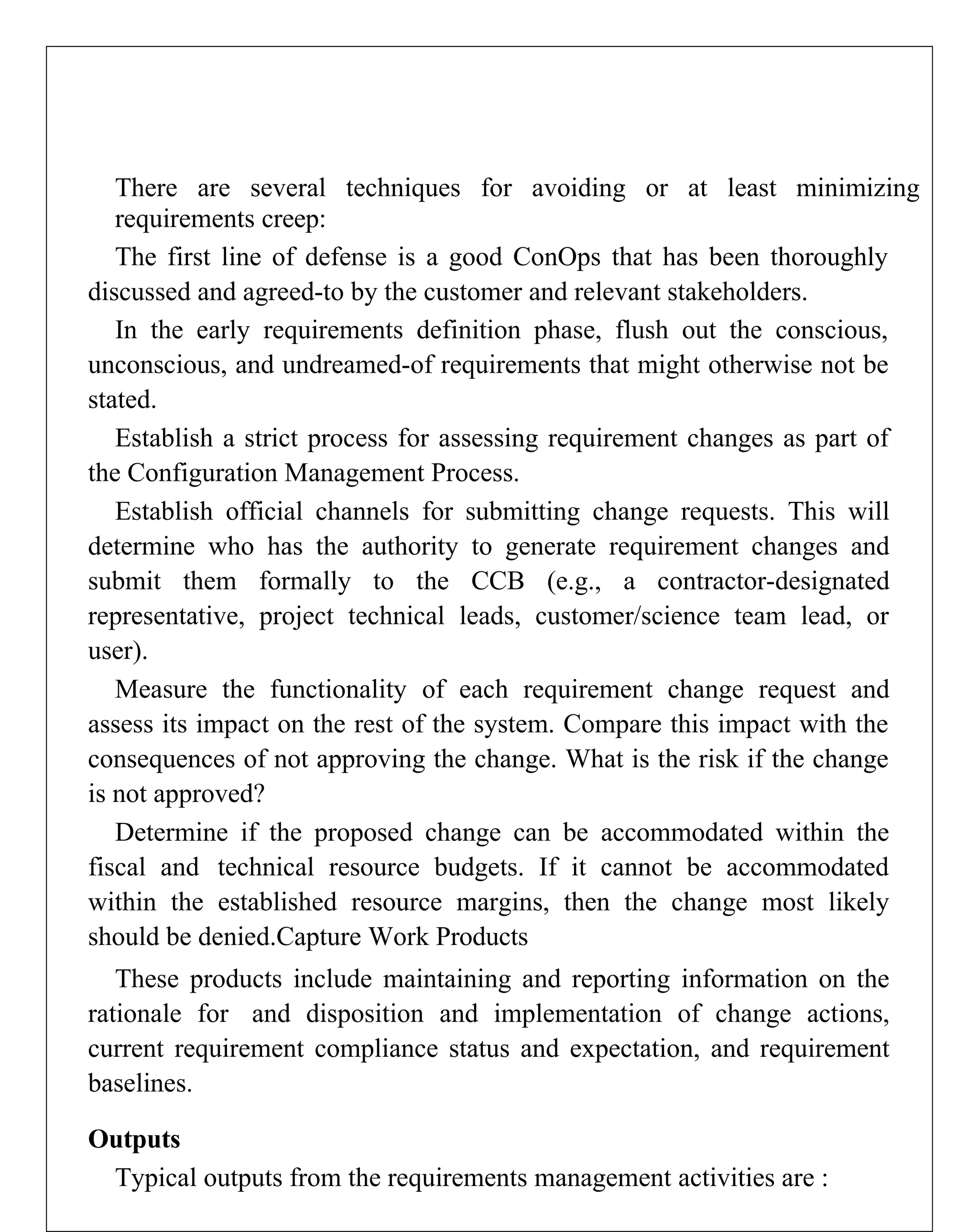 There are several techniques for avoiding or at least minimizing
requirements creep:
The first line of defense is a good ConOps that has been thoroughly
discussed and agreed-to by the customer and relevant stakeholders.
In the early requirements definition phase, flush out the conscious,
unconscious, and undreamed-of requirements that might otherwise not be
stated.
Establish a strict process for assessing requirement changes as part of
the Configuration Management Process.
Establish official channels for submitting change requests. This will
determine who has the authority to generate requirement changes and
submit them formally to the CCB (e.g., a contractor-designated
representative, project technical leads, customer/science team lead, or
user).
Measure the functionality of each requirement change request and
assess its impact on the rest of the system. Compare this impact with the
consequences of not approving the change. What is the risk if the change
is not approved?
Determine if the proposed change can be accommodated within the
fiscal and technical resource budgets. If it cannot be accommodated
within the established resource margins, then the change most likely
should be denied.Capture Work Products
These products include maintaining and reporting information on the
rationale for and disposition and implementation of change actions,
current requirement compliance status and expectation, and requirement
baselines.
Outputs
Typical outputs from the requirements management activities are :
 