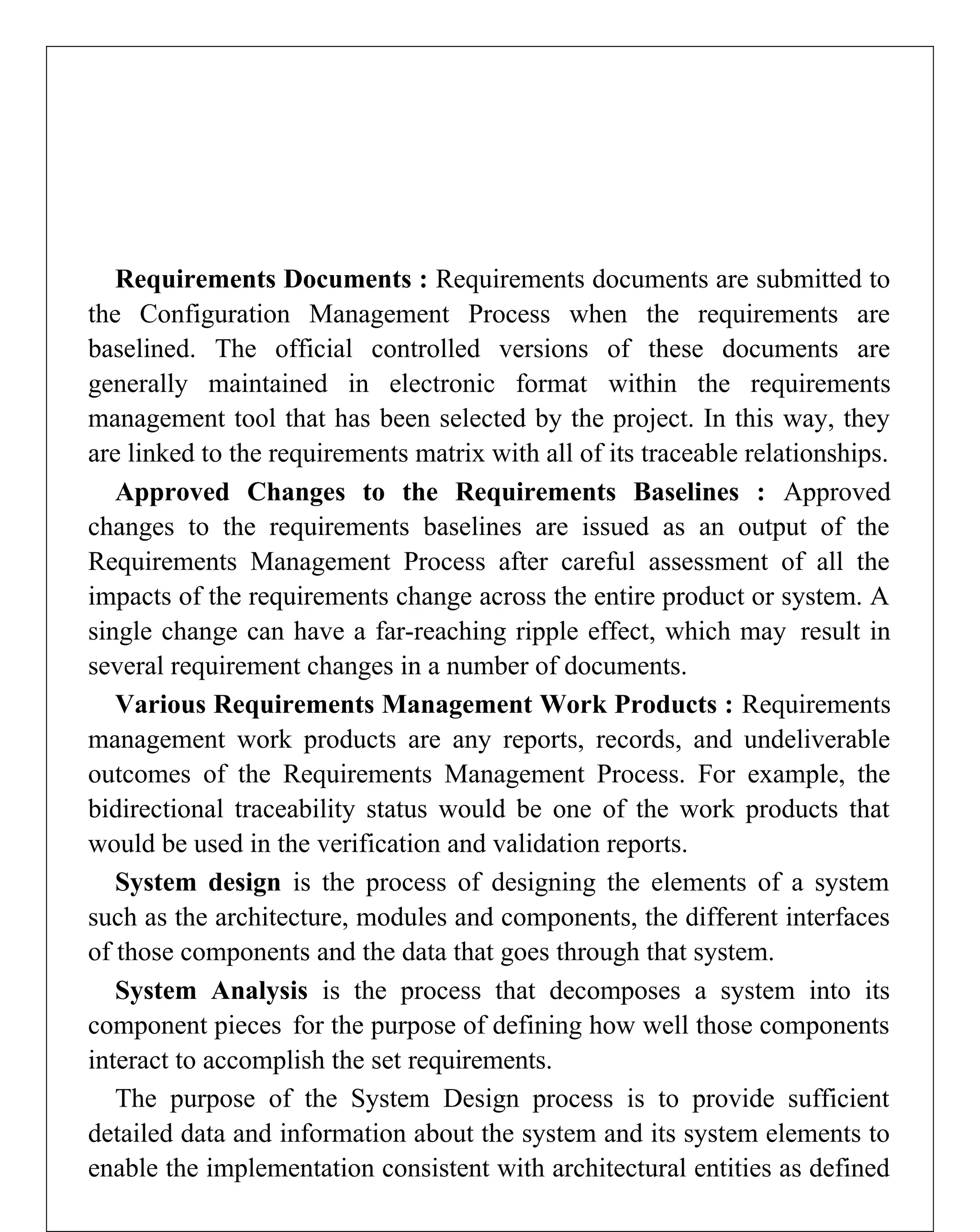 Requirements Documents : Requirements documents are submitted to
the Configuration Management Process when the requirements are
baselined. The official controlled versions of these documents are
generally maintained in electronic format within the requirements
management tool that has been selected by the project. In this way, they
are linked to the requirements matrix with all of its traceable relationships.
Approved Changes to the Requirements Baselines : Approved
changes to the requirements baselines are issued as an output of the
Requirements Management Process after careful assessment of all the
impacts of the requirements change across the entire product or system. A
single change can have a far-reaching ripple effect, which may result in
several requirement changes in a number of documents.
Various Requirements Management Work Products : Requirements
management work products are any reports, records, and undeliverable
outcomes of the Requirements Management Process. For example, the
bidirectional traceability status would be one of the work products that
would be used in the verification and validation reports.
System design is the process of designing the elements of a system
such as the architecture, modules and components, the different interfaces
of those components and the data that goes through that system.
System Analysis is the process that decomposes a system into its
component pieces for the purpose of defining how well those components
interact to accomplish the set requirements.
The purpose of the System Design process is to provide sufficient
detailed data and information about the system and its system elements to
enable the implementation consistent with architectural entities as defined
 