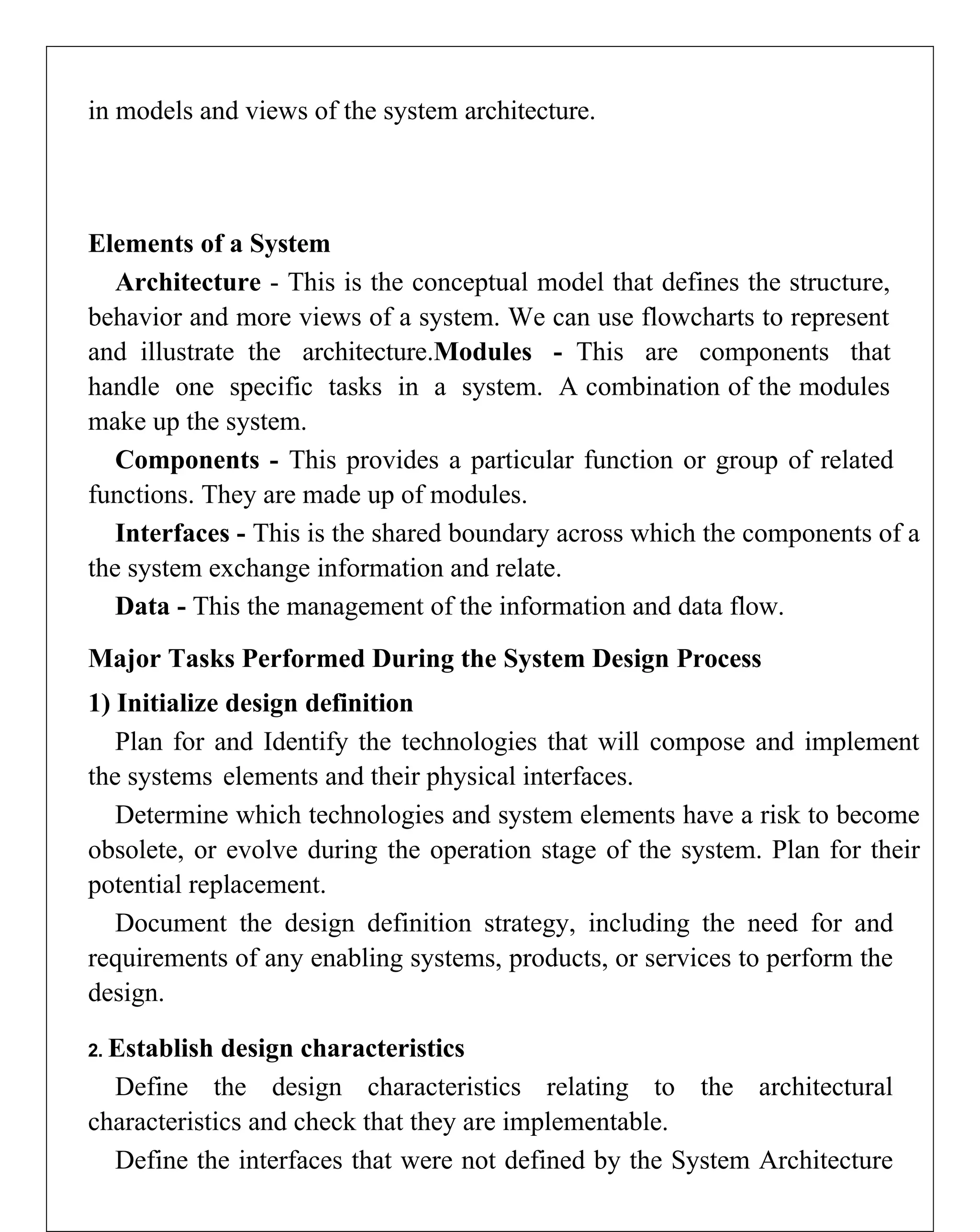 in models and views of the system architecture.
Elements of a System
Architecture - This is the conceptual model that defines the structure,
behavior and more views of a system. We can use flowcharts to represent
and illustrate the architecture.Modules - This are components that
handle one specific tasks in a system. A combination of the modules
make up the system.
Components - This provides a particular function or group of related
functions. They are made up of modules.
Interfaces - This is the shared boundary across which the components of a
the system exchange information and relate.
Data - This the management of the information and data flow.
Major Tasks Performed During the System Design Process
1) Initialize design definition
Plan for and Identify the technologies that will compose and implement
the systems elements and their physical interfaces.
Determine which technologies and system elements have a risk to become
obsolete, or evolve during the operation stage of the system. Plan for their
potential replacement.
Document the design definition strategy, including the need for and
requirements of any enabling systems, products, or services to perform the
design.
2. Establish design characteristics
Define the design characteristics relating to the architectural
characteristics and check that they are implementable.
Define the interfaces that were not defined by the System Architecture
 