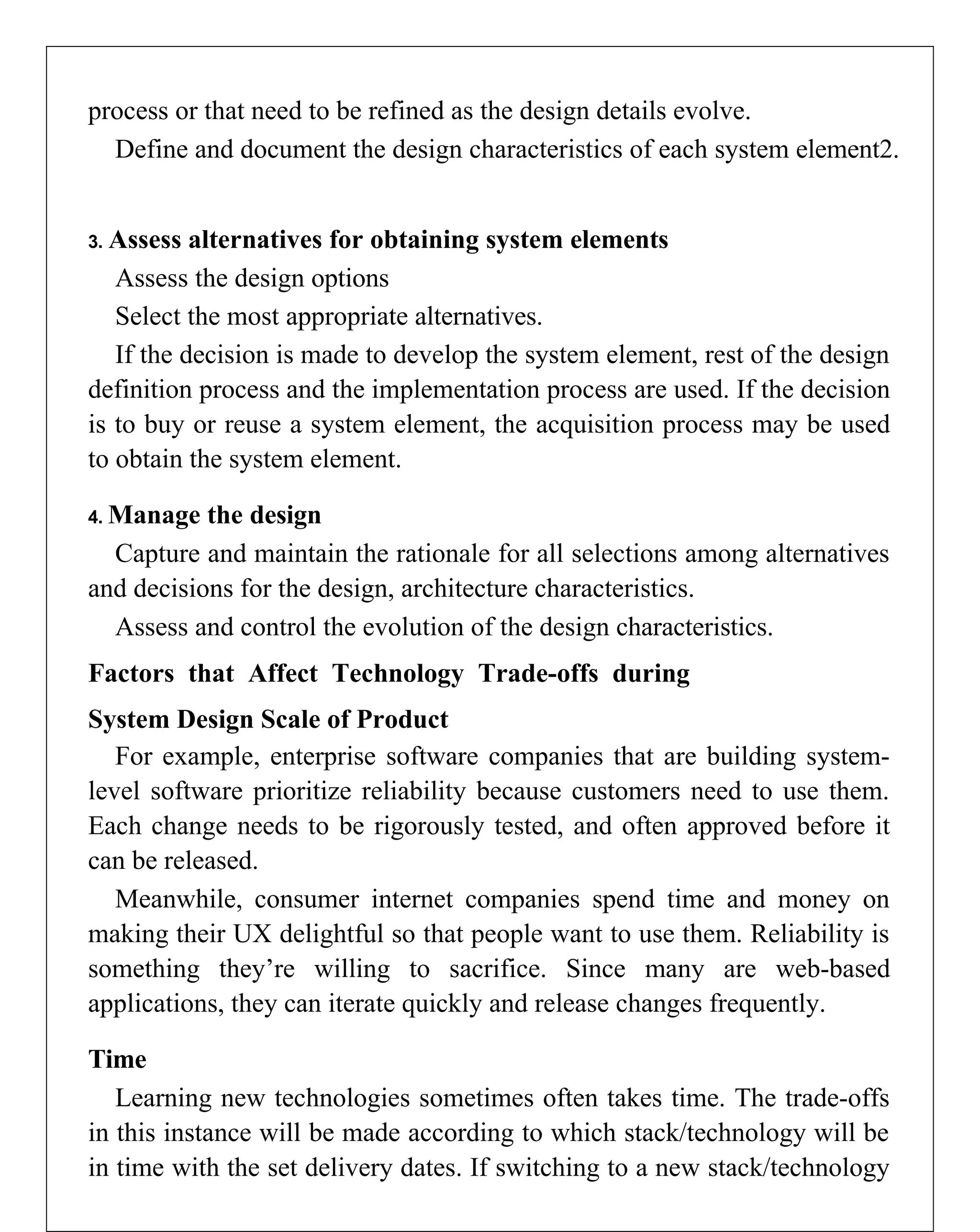 process or that need to be refined as the design details evolve.
Define and document the design characteristics of each system element2.
3. Assess alternatives for obtaining system elements
Assess the design options
Select the most appropriate alternatives.
If the decision is made to develop the system element, rest of the design
definition process and the implementation process are used. If the decision
is to buy or reuse a system element, the acquisition process may be used
to obtain the system element.
4. Manage the design
Capture and maintain the rationale for all selections among alternatives
and decisions for the design, architecture characteristics.
Assess and control the evolution of the design characteristics.
Factors that Affect Technology Trade-offs during
System Design Scale of Product
For example, enterprise software companies that are building system-
level software prioritize reliability because customers need to use them.
Each change needs to be rigorously tested, and often approved before it
can be released.
Meanwhile, consumer internet companies spend time and money on
making their UX delightful so that people want to use them. Reliability is
something they’re willing to sacrifice. Since many are web-based
applications, they can iterate quickly and release changes frequently.
Time
Learning new technologies sometimes often takes time. The trade-offs
in this instance will be made according to which stack/technology will be
in time with the set delivery dates. If switching to a new stack/technology
 
