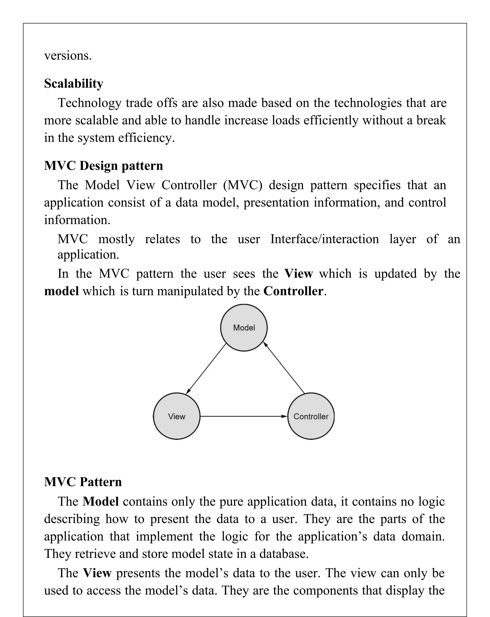 versions.
Scalability
Technology trade offs are also made based on the technologies that are
more scalable and able to handle increase loads efficiently without a break
in the system efficiency.
MVC Design pattern
The Model View Controller (MVC) design pattern specifies that an
application consist of a data model, presentation information, and control
information.
MVC mostly relates to the user Interface/interaction layer of an
application.
In the MVC pattern the user sees the View which is updated by the
model which is turn manipulated by the Controller.
MVC Pattern
The Model contains only the pure application data, it contains no logic
describing how to present the data to a user. They are the parts of the
application that implement the logic for the application’s data domain.
They retrieve and store model state in a database.
The View presents the model’s data to the user. The view can only be
used to access the model’s data. They are the components that display the
 