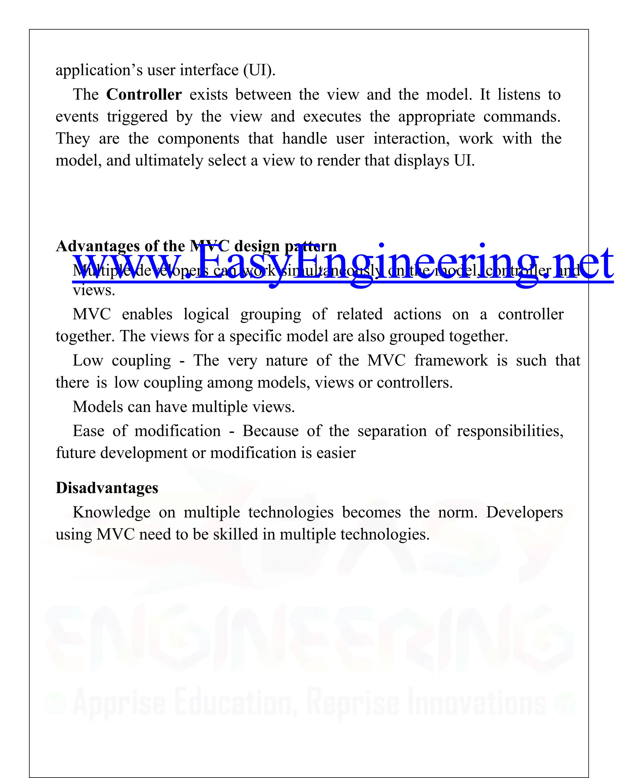 application’s user interface (UI).
The Controller exists between the view and the model. It listens to
events triggered by the view and executes the appropriate commands.
They are the components that handle user interaction, work with the
model, and ultimately select a view to render that displays UI.
Advantages of the MVC design pattern
Multiple developers can work simultaneously on the model, controller and
views.
MVC enables logical grouping of related actions on a controller
together. The views for a specific model are also grouped together.
Low coupling - The very nature of the MVC framework is such that
there is low coupling among models, views or controllers.
Models can have multiple views.
Ease of modification - Because of the separation of responsibilities,
future development or modification is easier
Disadvantages
Knowledge on multiple technologies becomes the norm. Developers
using MVC need to be skilled in multiple technologies.
www.EasyEngineering.net
 